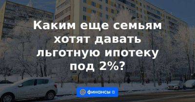 Каким еще семьям хотят давать льготную ипотеку под 2%?