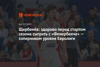 Щербенёв: здорово перед стартом сезона сыграть с «Фенербахче» — соперником уровня Евролиги