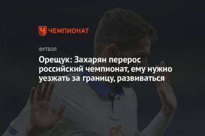 Орещук: Захарян перерос российский чемпионат, ему нужно уезжать за границу, развиваться