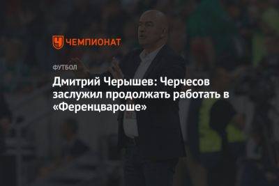 Дмитрий Черышев: Черчесов заслужил продолжать работать в «Ференцвароше»