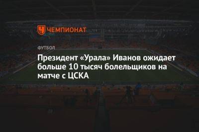 Президент «Урала» Иванов ожидает больше 10 тысяч болельщиков на матче с ЦСКА