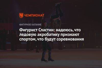Фигурист Сластин: надеюсь, что ледовую акробатику признают спортом, что будут соревнования