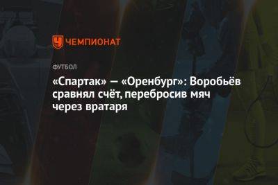 «Спартак» — «Оренбург»: Воробьёв сравнял счёт, перебросив мяч через вратаря