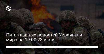 Пять главных новостей Украины и мира на 19:00 23 июля
