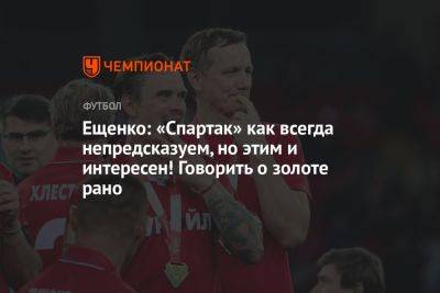 Ещенко: «Спартак» как всегда непредсказуем, но этим и интересен! Говорить о золоте рано