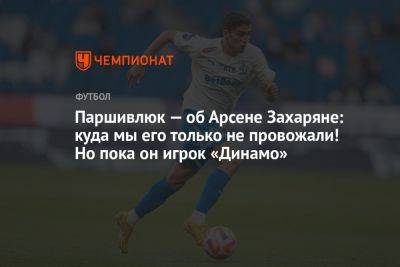 Паршивлюк — об Арсене Захаряне: куда мы его только не провожали! Но пока он игрок «Динамо»