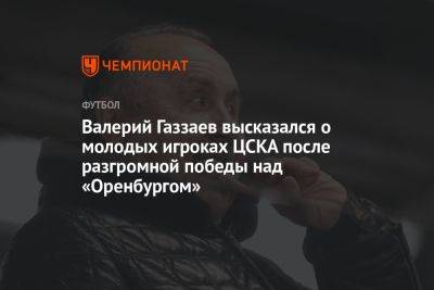 Валерий Газзаев высказался о молодых игроках ЦСКА после разгромной победы над «Оренбургом»