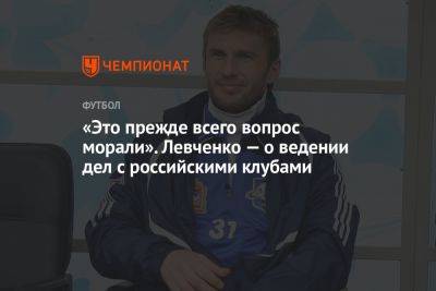 «Это прежде всего вопрос морали». Левченко — о ведении дел с российскими клубами