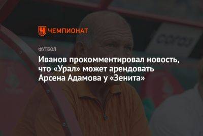 Иванов прокомментировал новость, что «Урал» может арендовать Арсена Адамова у «Зенита»
