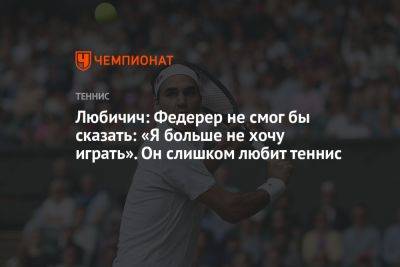 Любичич: Федерер не смог бы сказать: «Я больше не хочу играть». Он слишком любит теннис