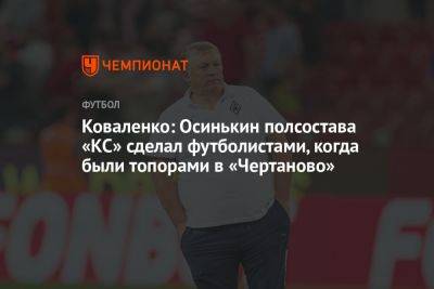 Коваленко: Осинькин полсостава «КС» сделал футболистами, когда были топорами в «Чертаново»