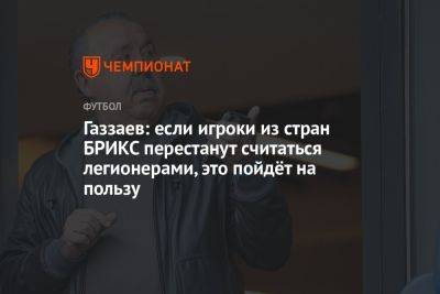 Газзаев: если игроки из стран БРИКС перестанут считаться легионерами, это пойдёт на пользу