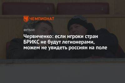 Червиченко: если игроки стран БРИКС не будут легионерами, можем не увидеть россиян на поле