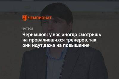 Андрей Чернышов - Чернышов: у нас иногда смотришь на провалившихся тренеров, так они идут даже на повышение - championat.com - Россия