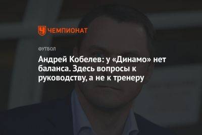 Андрей Кобелев: у «Динамо» нет баланса. Здесь вопросы к руководству, а не к тренеру