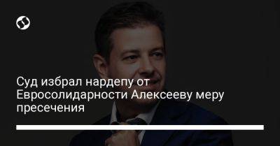 Сергей Алексеев - Суд избрал нардепу от Евросолидарности Алексееву меру пресечения - liga.net - Украина - Львов