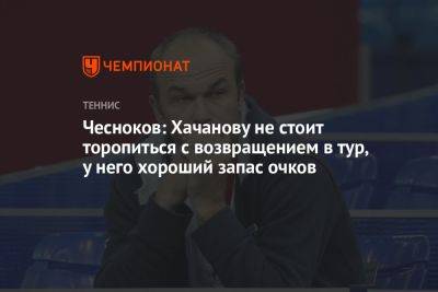 Чесноков: Хачанову не стоит торопиться с возвращением в тур, у него хороший запас очков