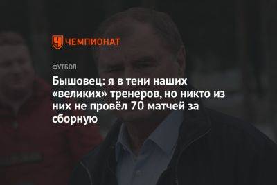 Валерий Карпин - Анатолий Бышовец - Олег Лысенко - Бышовец: я в тени наших «великих» тренеров, но никто из них не провёл 70 матчей за сборную - championat.com - Россия