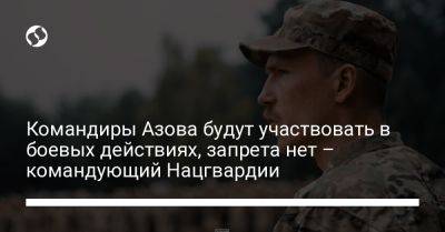 Командиры Азова будут участвовать в боевых действиях, запрета нет – командующий Нацгвардии