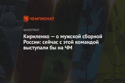 Андрей Кириленко - Марат Арасланов - Кириленко — о мужской сборной России: сейчас с этой командой выступали бы на ЧМ - championat.com - Россия - Австралия