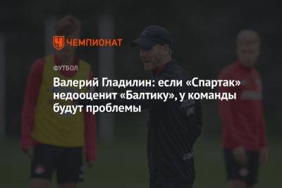 Валерий Гладилин: если «Спартак» недооценит «Балтику», у команды будут проблемы