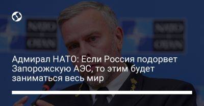 Адмирал НАТО: Если Россия подорвет Запорожскую АЭС, то этим будет заниматься весь мир
