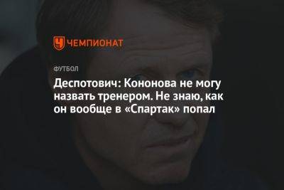 Деспотович: Кононова не могу назвать тренером. Не знаю, как он вообще в «Спартак» попал