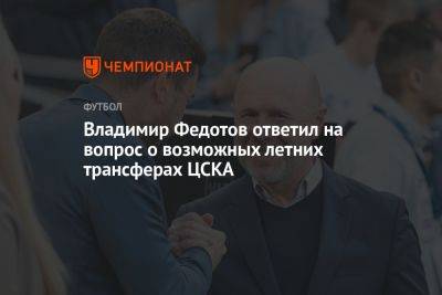 Владимир Федотов ответил на вопрос о возможных летних трансферах ЦСКА