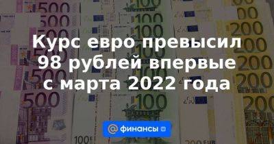 Курс евро превысил 98 рублей впервые с марта 2022 года