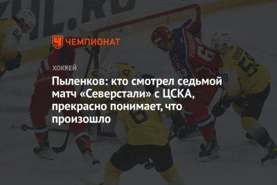 Пыленков: кто смотрел седьмой матч «Северстали» с ЦСКА, прекрасно понимает, что произошло