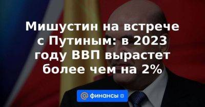 Мишустин на встрече с Путиным: в 2023 году ВВП вырастет более чем на 2%