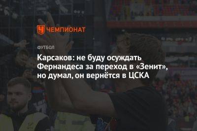 Карсаков: не буду осуждать Фернандеса за переход в «Зенит», но думал, он вернётся в ЦСКА