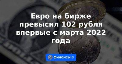 Евро на бирже превысил 102 рубля впервые с марта 2022 года