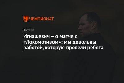 Игнашевич — о матче с «Локомотивом»: довольны работой, которую провели ребята