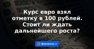 Курс евро взял отметку в 100 рублей. Стоит ли ждать дальнейшего роста?