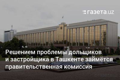Решением проблемы дольщиков и застройщика в Ташкенте займётся правительственная комиссия