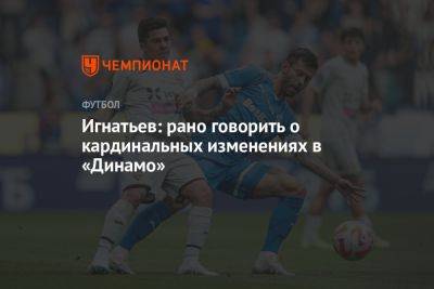 Игнатьев: рано говорить о кардинальных изменениях в «Динамо»
