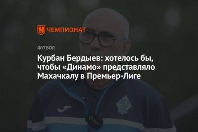 Курбан Бердыев - Шамиль Газизов - Курбан Бердыев: хотелось бы, чтобы «Динамо» представляло Махачкалу в Премьер-Лиге - championat.com - Махачкала