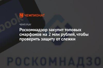 Роскомнадзор закупит топовых смарфонов на 2 млн рублей, чтобы проверить защиту от слежки