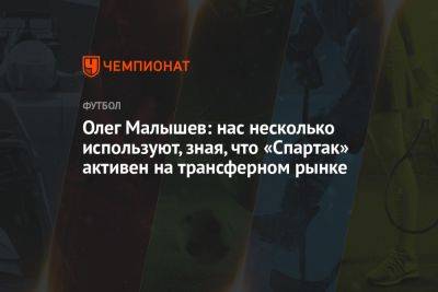 Олег Малышев: нас несколько используют, зная, что «Спартак» активен на трансферном рынке