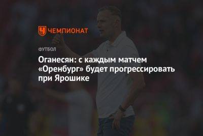 Оганесян: с каждым матчем «Оренбург» будет прогрессировать при Ярошике