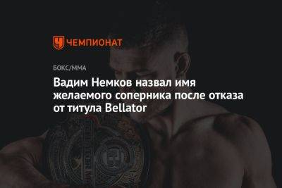 Вадим Немков назвал имя желаемого соперника после отказа от титула Bellator