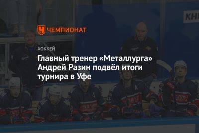 Главный тренер «Металлурга» Андрей Разин подвёл итоги турнира в Уфе