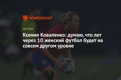 Ксения Коваленко - Ксения Коваленко: думаю, что лет через 10 женский футбол будет на совсем другом уровне - championat.com - Россия - Китай