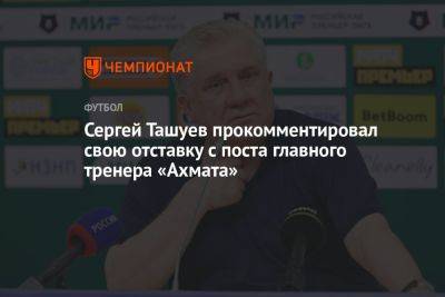Сергей Ташуев прокомментировал свою отставку с поста главного тренера «Ахмата»