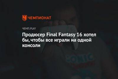 Продюсер Final Fantasy 16 хотел бы, чтобы все играли на одной консоли