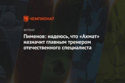 Пименов: надеюсь, что «Ахмат» назначит главным тренером отечественного специалиста