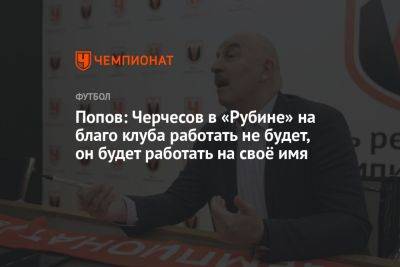 Попов: Черчесов в «Рубине» на благо клуба работать не будет, он будет работать на своё имя