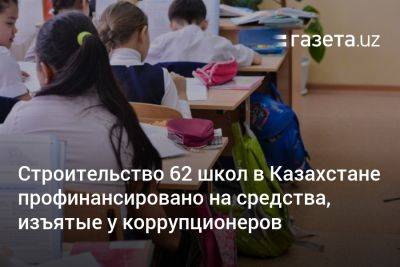 Строительство 62 школ в Казахстане профинансировано на средства, изъятые у коррупционеров