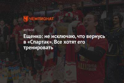 Ещенко: не исключаю, что вернусь в «Спартак». Все хотят его тренировать